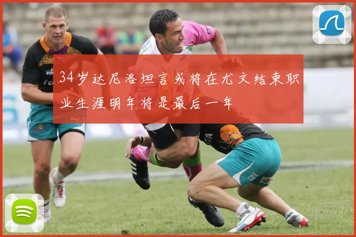 34岁达尼洛坦言或将在尤文结束职业生涯明年将是最后一年