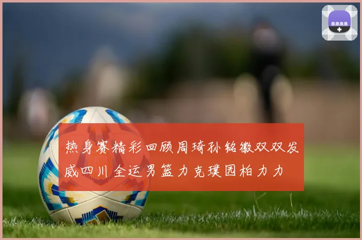 热身赛精彩回顾周琦孙铭徽双双发威四川全运男篮力克璞园柏力力