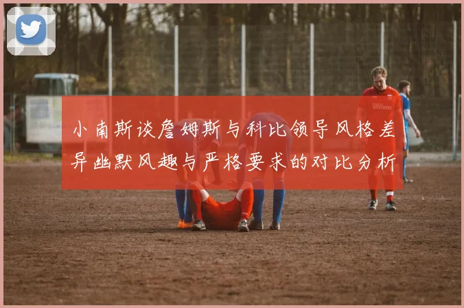 小南斯谈詹姆斯与科比领导风格差异幽默风趣与严格要求的对比分析