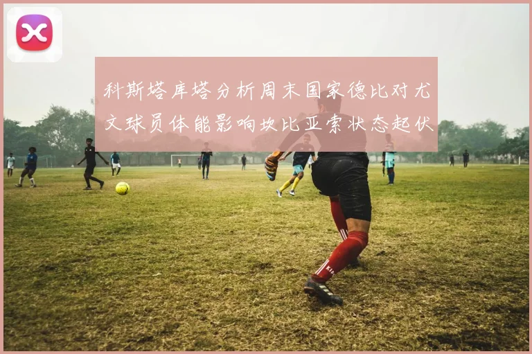 科斯塔库塔分析周末国家德比对尤文球员体能影响坎比亚索状态起伏不定