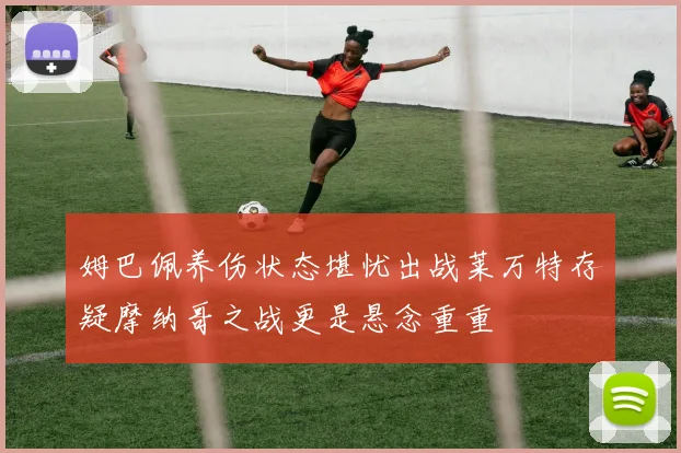 姆巴佩养伤状态堪忧出战莱万特存疑摩纳哥之战更是悬念重重