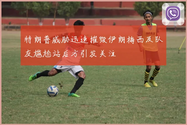 特朗普威胁迅速摧毁伊朗梅西及队友尴尬站后方引发关注