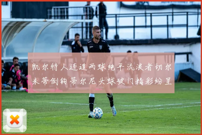 凯尔特人连追两球绝平流浪者切尔米蒂倒钩蒂尔尼头球破门精彩纷呈