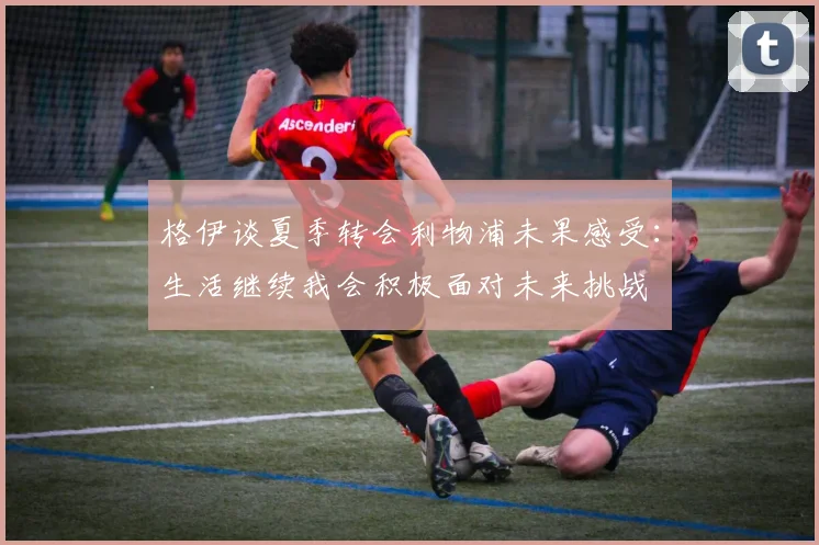 格伊谈夏季转会利物浦未果感受：生活继续我会积极面对未来挑战