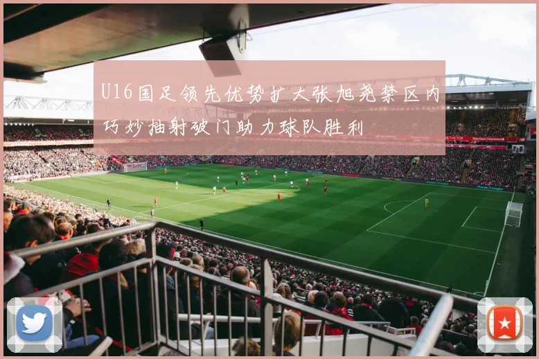 U16国足领先优势扩大张旭尧禁区内巧妙抽射破门助力球队胜利