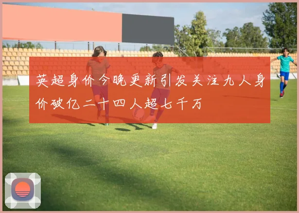 英超身价今晚更新引发关注九人身价破亿二十四人超七千万