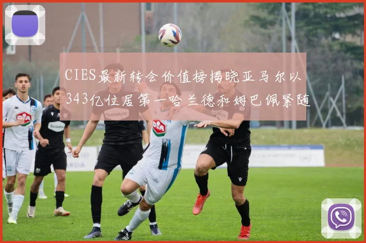 CIES最新转会价值榜揭晓亚马尔以343亿位居第一哈兰德和姆巴佩紧随其后