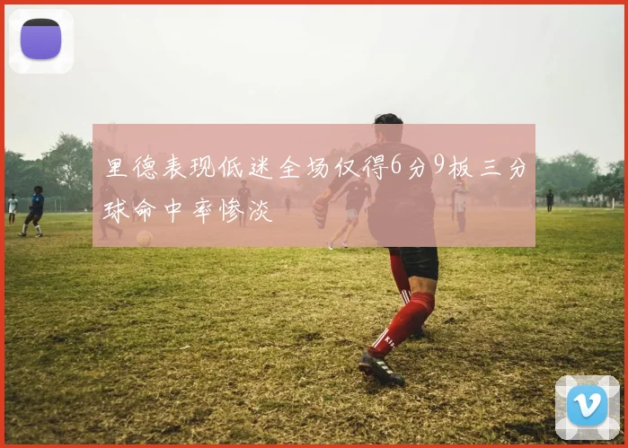 里德表现低迷全场仅得6分9板三分球命中率惨淡