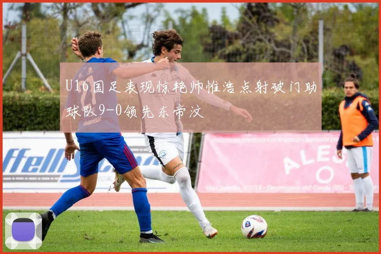 U16国足表现惊艳帅惟浩点射破门助球队9-0领先东帝汶