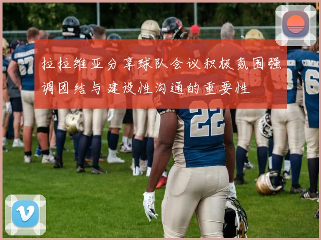拉拉维亚分享球队会议积极氛围强调团结与建设性沟通的重要性
