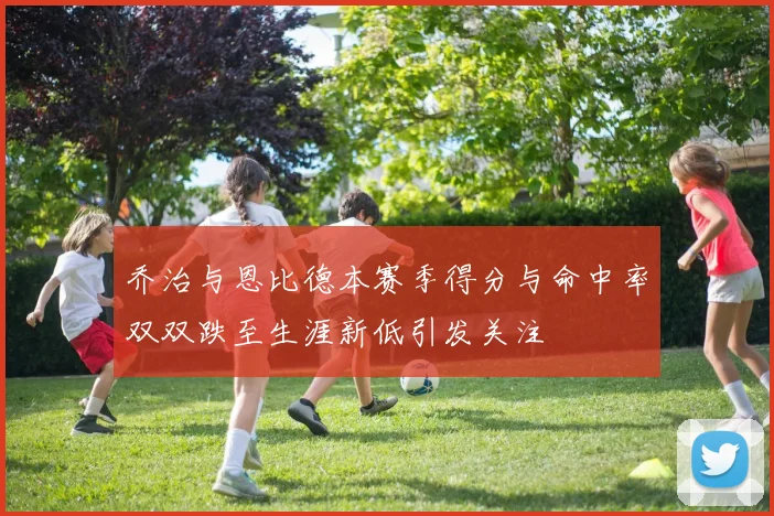 乔治与恩比德本赛季得分与命中率双双跌至生涯新低引发关注