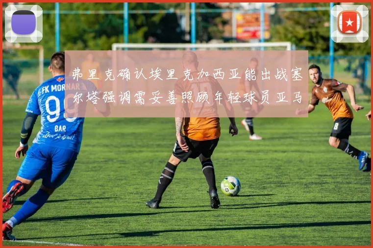 弗里克确认埃里克加西亚能出战塞尔塔强调需妥善照顾年轻球员亚马尔