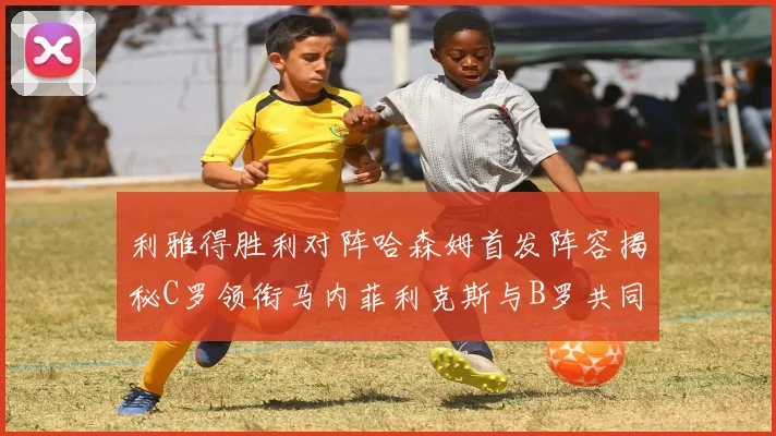 利雅得胜利对阵哈森姆首发阵容揭秘C罗领衔马内菲利克斯与B罗共同出战