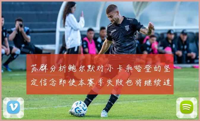 苏群分析鲍尔默对小卡和哈登的坚定信念即使本赛季失败也将继续追求成功