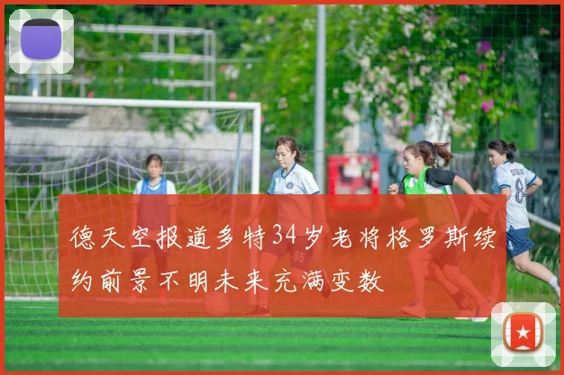 德天空报道多特34岁老将格罗斯续约前景不明未来充满变数