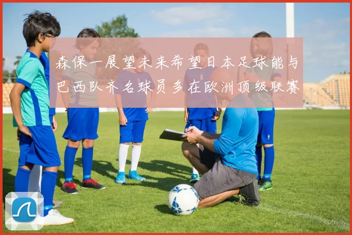 森保一展望未来希望日本足球能与巴西队齐名球员多在欧洲顶级联赛效力