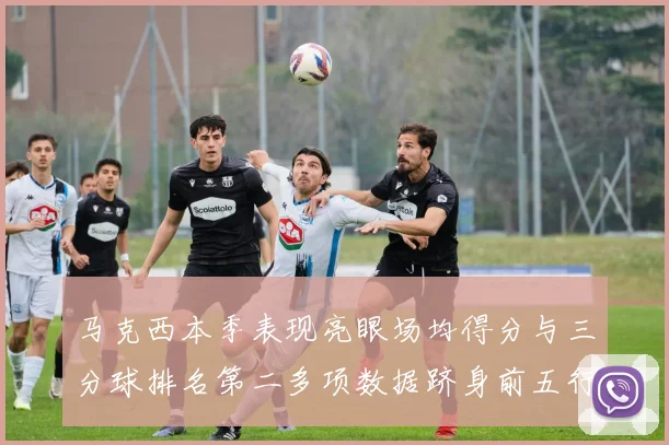 马克西本季表现亮眼场均得分与三分球排名第二多项数据跻身前五行列