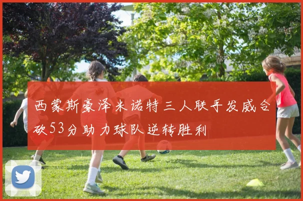 西蒙斯豪泽米诺特三人联手发威合砍53分助力球队逆转胜利