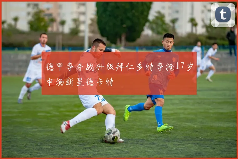 德甲争夺战升级拜仁多特争抢17岁中场新星德卡特