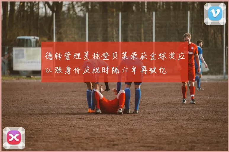 德转管理员称登贝莱荣获金球奖应以涨身价庆祝时隔六年再破亿