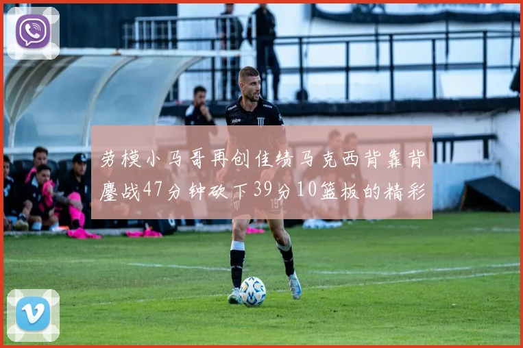 劳模小马哥再创佳绩马克西背靠背鏖战47分钟砍下39分10篮板的精彩表现