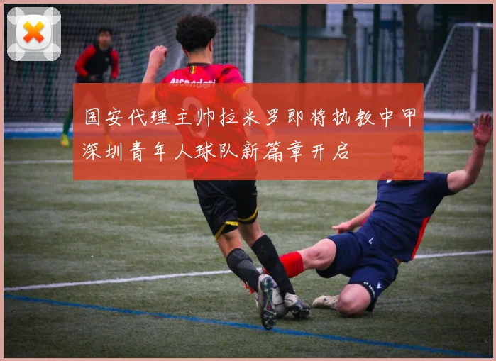 国安代理主帅拉米罗即将执教中甲深圳青年人球队新篇章开启