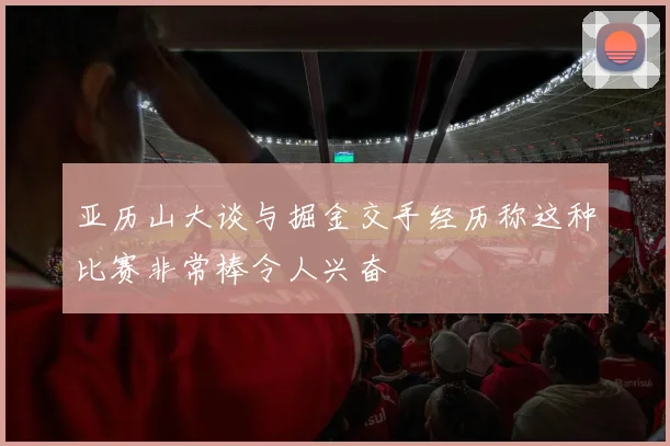 亚历山大谈与掘金交手经历称这种比赛非常棒令人兴奋