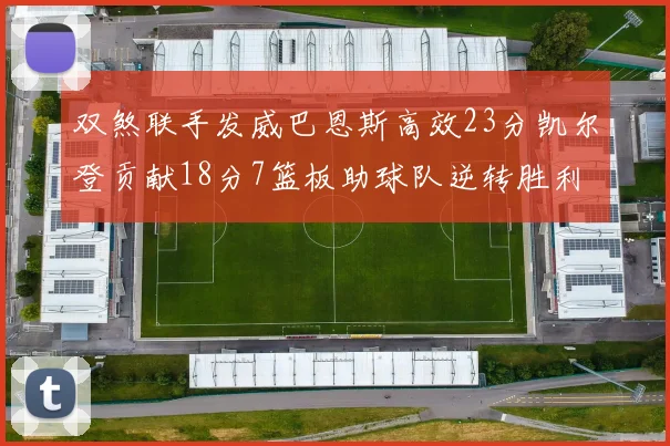 双煞联手发威巴恩斯高效23分凯尔登贡献18分7篮板助球队逆转胜利
