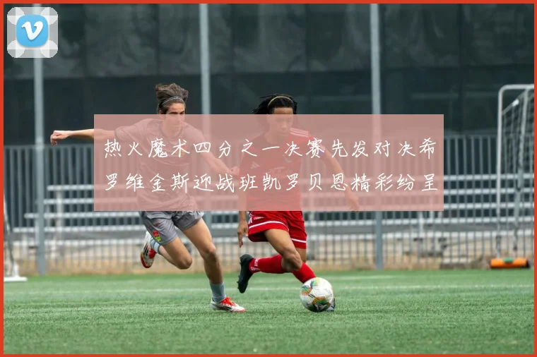 热火魔术四分之一决赛先发对决希罗维金斯迎战班凯罗贝恩精彩纷呈