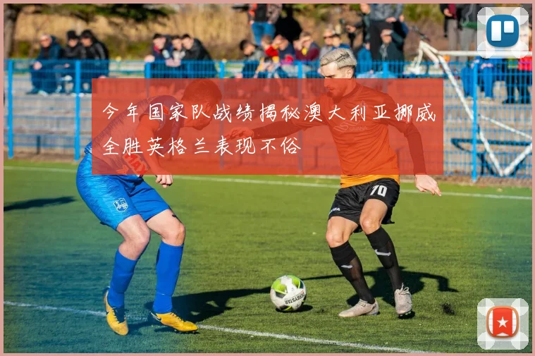 今年国家队战绩揭秘澳大利亚挪威全胜英格兰表现不俗