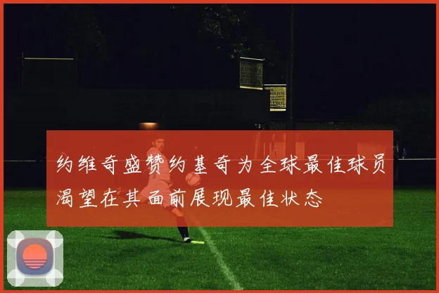 约维奇盛赞约基奇为全球最佳球员渴望在其面前展现最佳状态