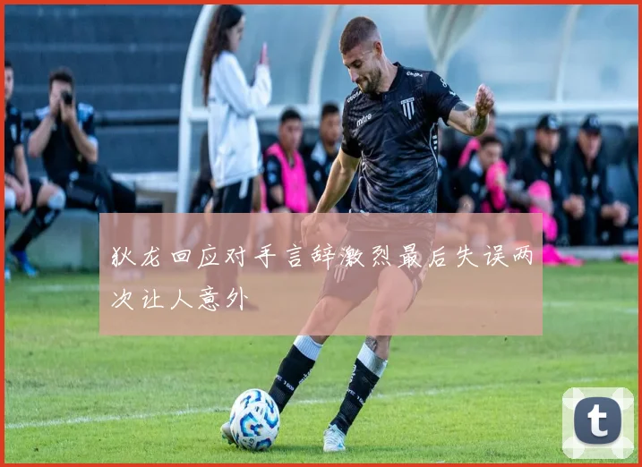 狄龙回应对手言辞激烈最后失误两次让人意外