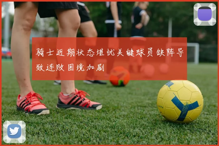 骑士近期状态堪忧关键球员缺阵导致连败困境加剧