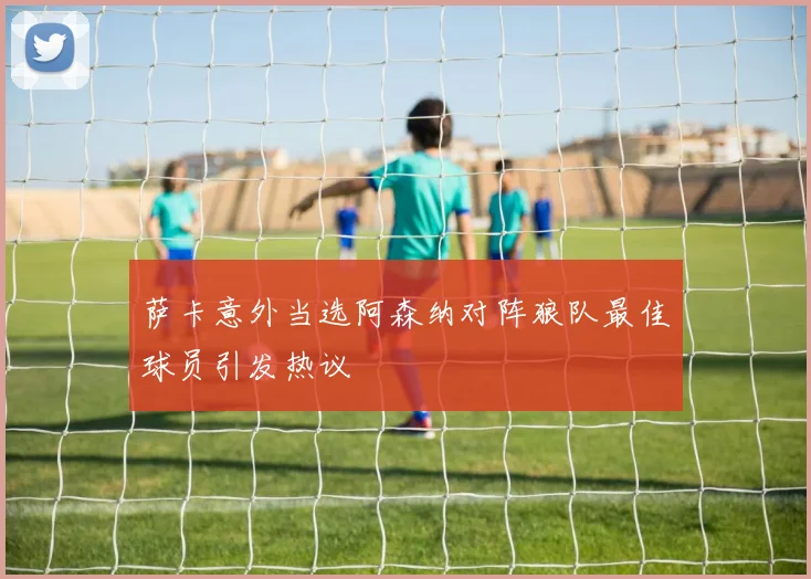 萨卡意外当选阿森纳对阵狼队最佳球员引发热议