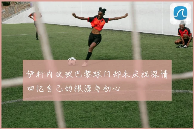 伊科内攻破巴黎球门却未庆祝深情回忆自己的根源与初心