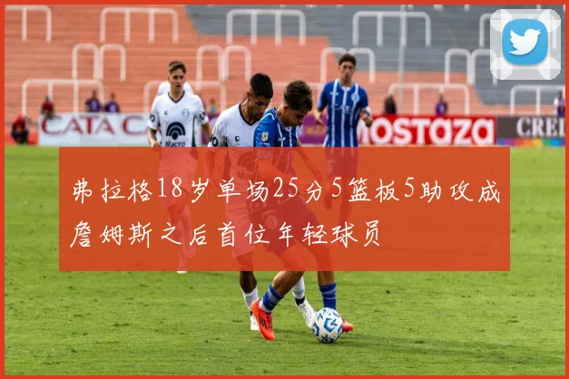 弗拉格18岁单场25分5篮板5助攻成詹姆斯之后首位年轻球员
