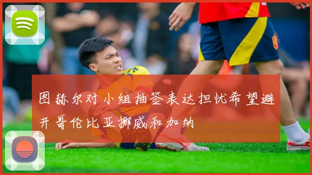 图赫尔对小组抽签表达担忧希望避开哥伦比亚挪威和加纳
