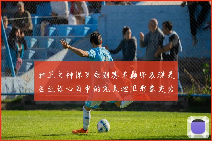 控卫之神保罗告别赛季巅峰表现是否让你心目中的完美控卫形象更为坚定