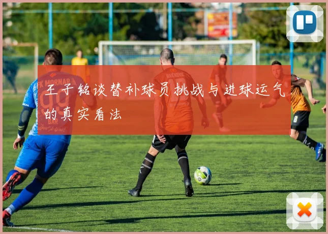 王子铭谈替补球员挑战与进球运气的真实看法