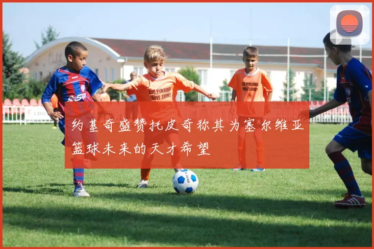 约基奇盛赞托皮奇称其为塞尔维亚篮球未来的天才希望