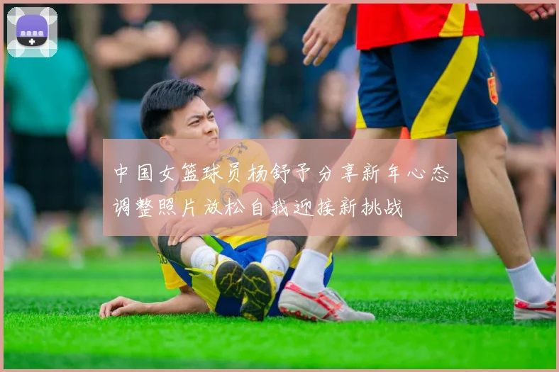 中国女篮球员杨舒予分享新年心态调整照片放松自我迎接新挑战