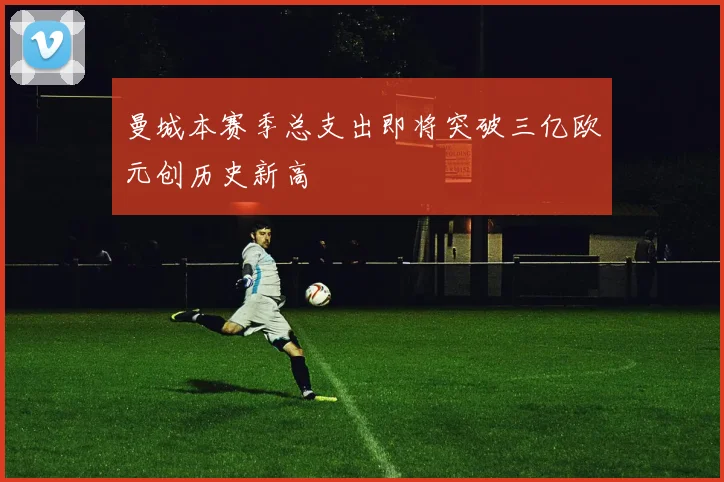 曼城本赛季总支出即将突破三亿欧元创历史新高