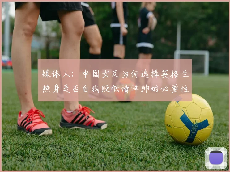 媒体人：中国女足为何选择英格兰热身是否自我贬低请洋帅的必要性何在