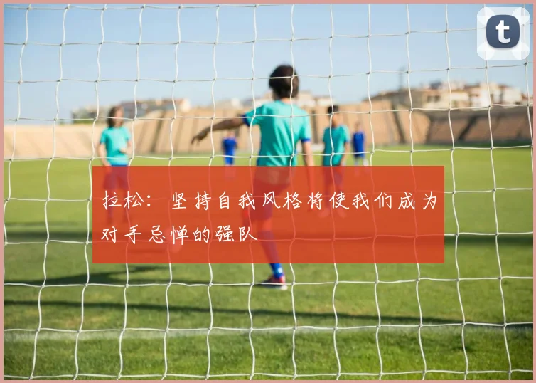 拉松：坚持自我风格将使我们成为对手忌惮的强队