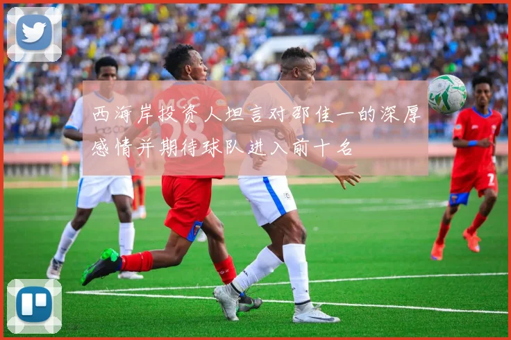 西海岸投资人坦言对邵佳一的深厚感情并期待球队进入前十名